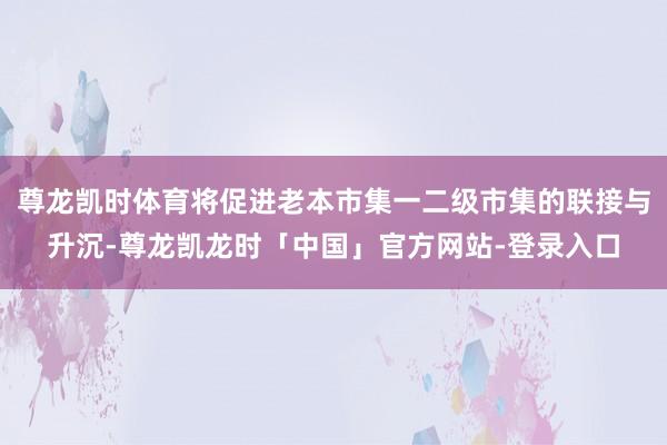 尊龙凯时体育将促进老本市集一二级市集的联接与升沉-尊龙凯龙时「中国」官方网站-登录入口