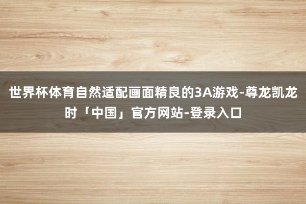 世界杯体育自然适配画面精良的3A游戏-尊龙凯龙时「中国」官方网站-登录入口