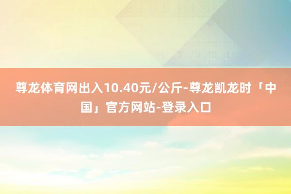 尊龙体育网出入10.40元/公斤-尊龙凯龙时「中国」官方网站-登录入口