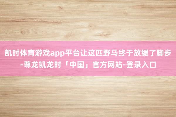 凯时体育游戏app平台让这匹野马终于放缓了脚步-尊龙凯龙时「中国」官方网站-登录入口