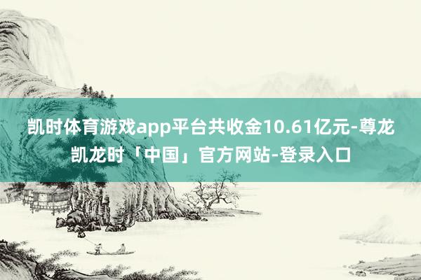 凯时体育游戏app平台共收金10.61亿元-尊龙凯龙时「中国」官方网站-登录入口