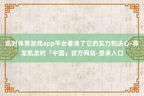 凯时体育游戏app平台看清了它的实力和决心-尊龙凯龙时「中国」官方网站-登录入口