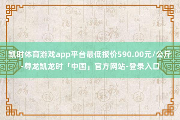 凯时体育游戏app平台最低报价590.00元/公斤-尊龙凯龙时「中国」官方网站-登录入口