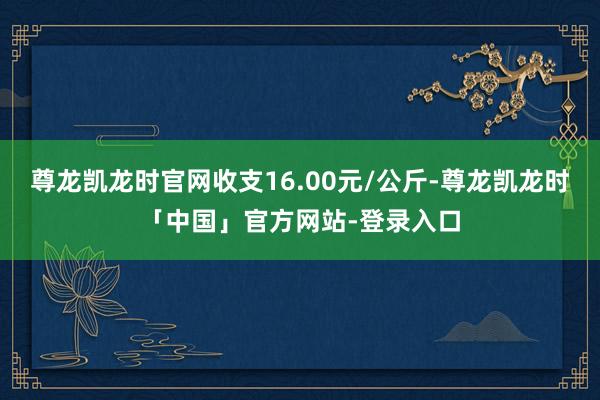 尊龙凯龙时官网收支16.00元/公斤-尊龙凯龙时「中国」官方网站-登录入口