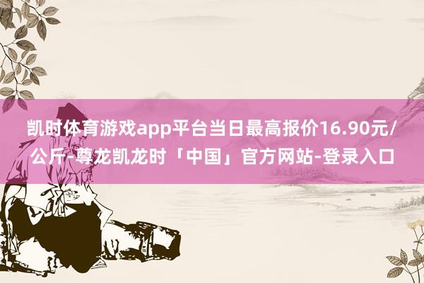 凯时体育游戏app平台当日最高报价16.90元/公斤-尊龙凯龙时「中国」官方网站-登录入口