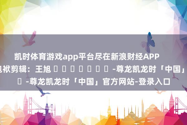 凯时体育游戏app平台尽在新浪财经APP            						包袱剪辑：王旭 							-尊龙凯龙时「中国」官方网站-登录入口