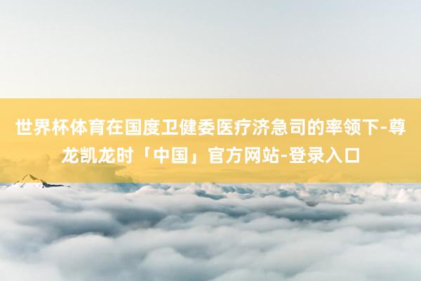 世界杯体育在国度卫健委医疗济急司的率领下-尊龙凯龙时「中国」官方网站-登录入口