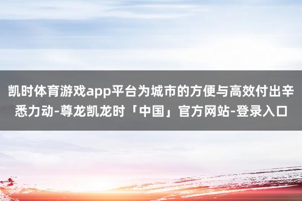 凯时体育游戏app平台为城市的方便与高效付出辛悉力动-尊龙凯龙时「中国」官方网站-登录入口