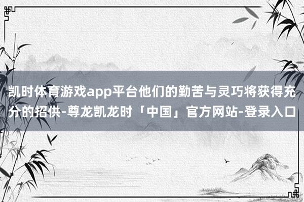 凯时体育游戏app平台他们的勤苦与灵巧将获得充分的招供-尊龙凯龙时「中国」官方网站-登录入口