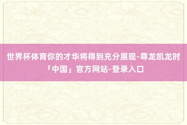 世界杯体育你的才华将得到充分展现-尊龙凯龙时「中国」官方网站-登录入口