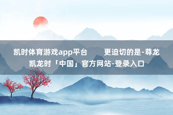 凯时体育游戏app平台 更迫切的是-尊龙凯龙时「中国」官方网站-登录入口