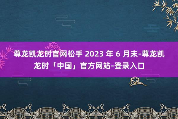 尊龙凯龙时官网松手 2023 年 6 月末-尊龙凯龙时「中国」官方网站-登录入口
