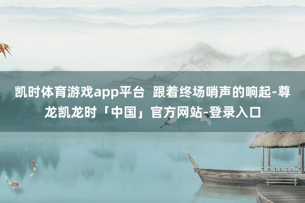 凯时体育游戏app平台  跟着终场哨声的响起-尊龙凯龙时「中国」官方网站-登录入口