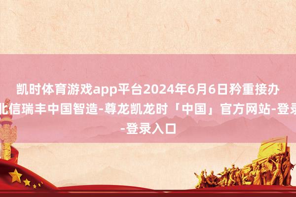 凯时体育游戏app平台2024年6月6日矜重接办处理北信瑞丰中国智造-尊龙凯龙时「中国」官方网站-登录入口