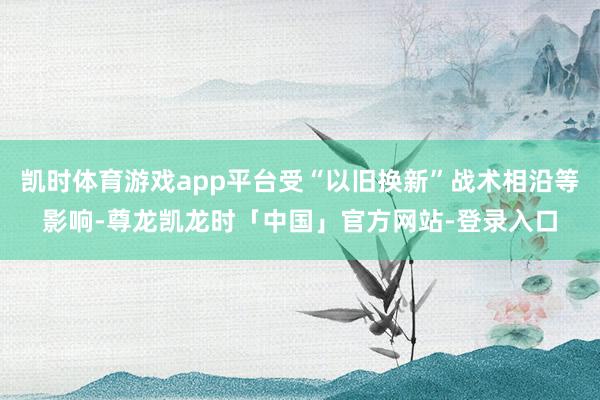 凯时体育游戏app平台受“以旧换新”战术相沿等影响-尊龙凯龙时「中国」官方网站-登录入口