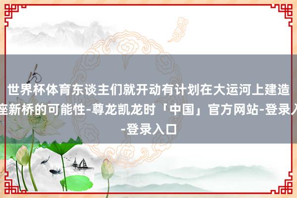 世界杯体育东谈主们就开动有计划在大运河上建造一座新桥的可能性-尊龙凯龙时「中国」官方网站-登录入口