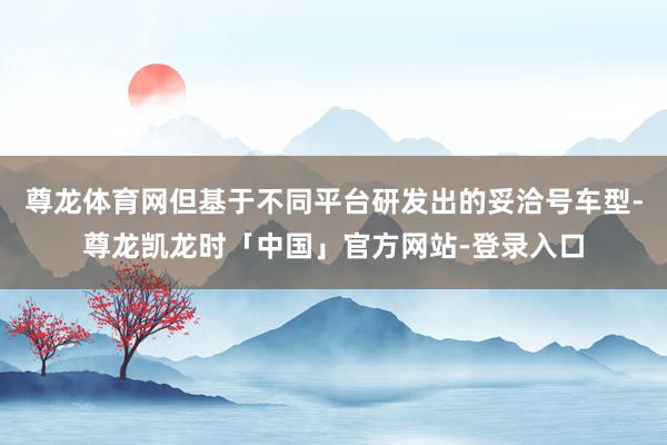 尊龙体育网但基于不同平台研发出的妥洽号车型-尊龙凯龙时「中国」官方网站-登录入口