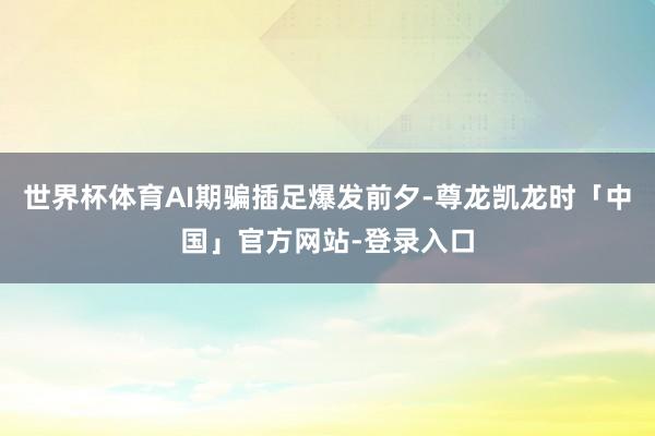 世界杯体育AI期骗插足爆发前夕-尊龙凯龙时「中国」官方网站-登录入口