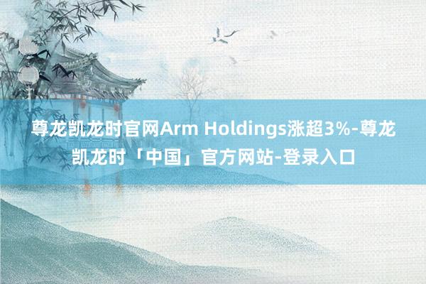 尊龙凯龙时官网Arm Holdings涨超3%-尊龙凯龙时「中国」官方网站-登录入口