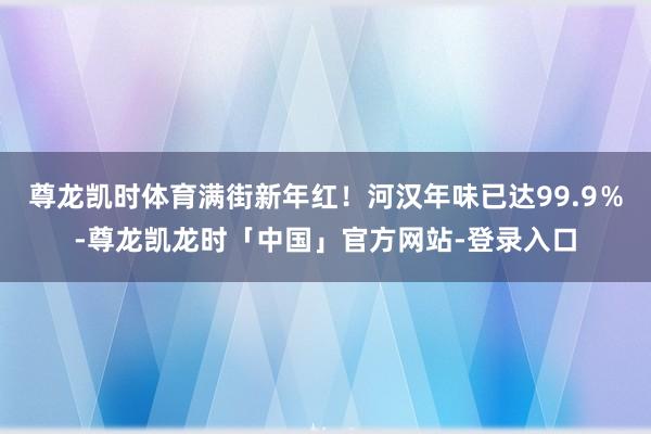 尊龙凯时体育满街新年红！河汉年味已达99.9％-尊龙凯龙时「中国」官方网站-登录入口