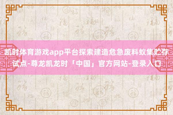 凯时体育游戏app平台探索建造危急废料蚁集贮存试点-尊龙凯龙时「中国」官方网站-登录入口