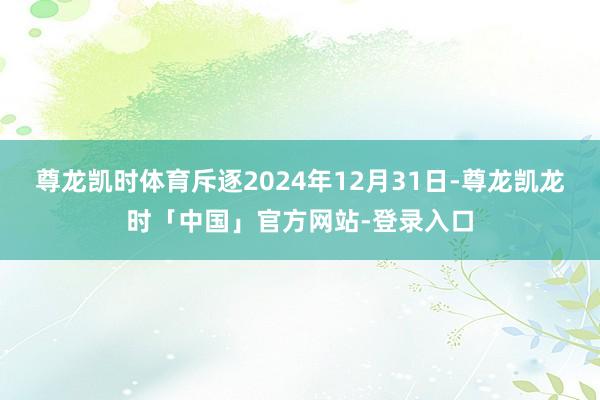 尊龙凯时体育斥逐2024年12月31日-尊龙凯龙时「中国」官方网站-登录入口