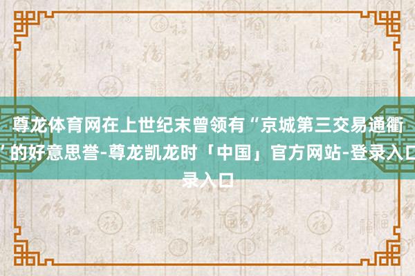 尊龙体育网在上世纪末曾领有“京城第三交易通衢”的好意思誉-尊龙凯龙时「中国」官方网站-登录入口