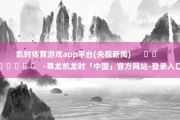 凯时体育游戏app平台(央视新闻) -尊龙凯龙时「中国」官方网站-登录入口