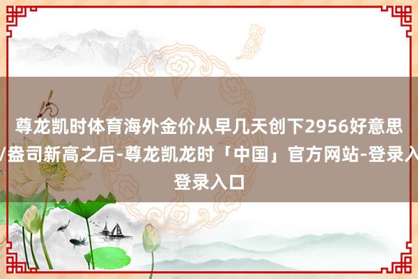 尊龙凯时体育海外金价从早几天创下2956好意思元/盎司新高之后-尊龙凯龙时「中国」官方网站-登录入口