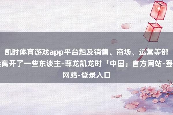 凯时体育游戏app平台触及销售、商场、运营等部门接续离开了一些东谈主-尊龙凯龙时「中国」官方网站-登录入口