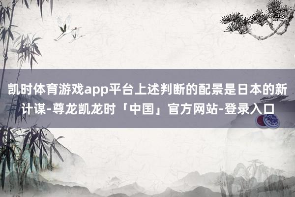 凯时体育游戏app平台上述判断的配景是日本的新计谋-尊龙凯龙时「中国」官方网站-登录入口