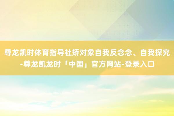 尊龙凯时体育指导社矫对象自我反念念、自我探究-尊龙凯龙时「中国」官方网站-登录入口