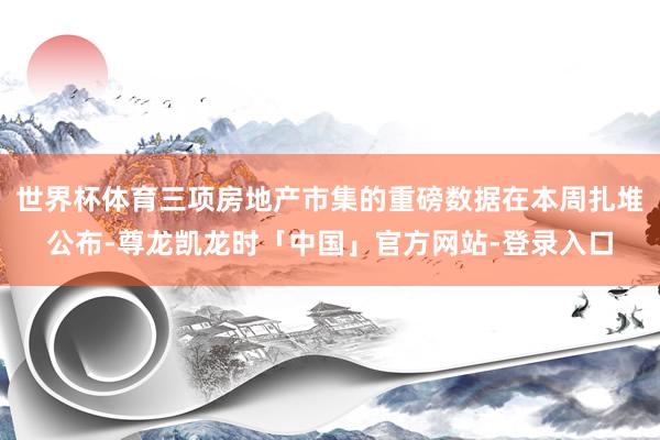 世界杯体育三项房地产市集的重磅数据在本周扎堆公布-尊龙凯龙时「中国」官方网站-登录入口