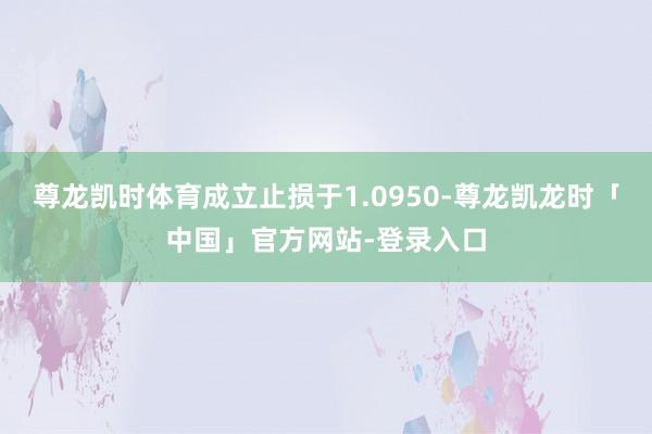 尊龙凯时体育成立止损于1.0950-尊龙凯龙时「中国」官方网站-登录入口