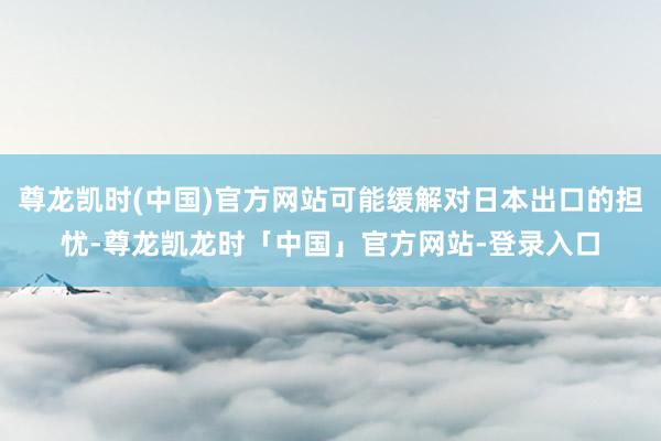 尊龙凯时(中国)官方网站可能缓解对日本出口的担忧-尊龙凯龙时「中国」官方网站-登录入口