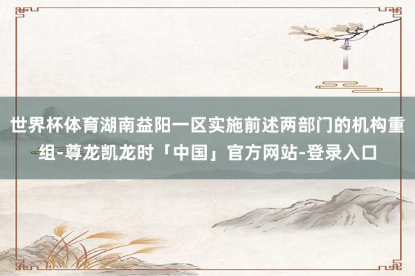 世界杯体育湖南益阳一区实施前述两部门的机构重组-尊龙凯龙时「中国」官方网站-登录入口