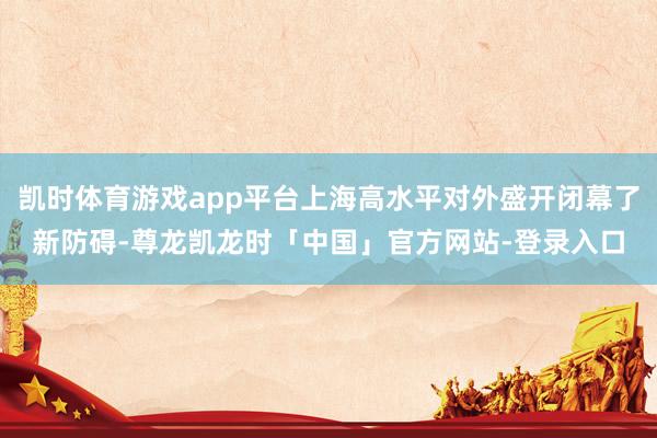 凯时体育游戏app平台上海高水平对外盛开闭幕了新防碍-尊龙凯龙时「中国」官方网站-登录入口