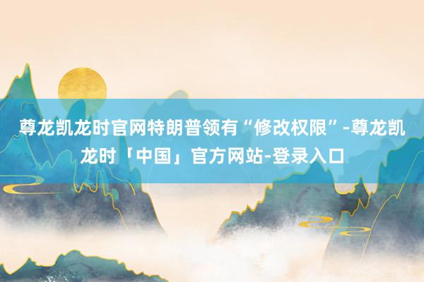 尊龙凯龙时官网特朗普领有“修改权限”-尊龙凯龙时「中国」官方网站-登录入口