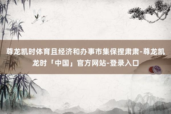 尊龙凯时体育且经济和办事市集保捏肃肃-尊龙凯龙时「中国」官方网站-登录入口