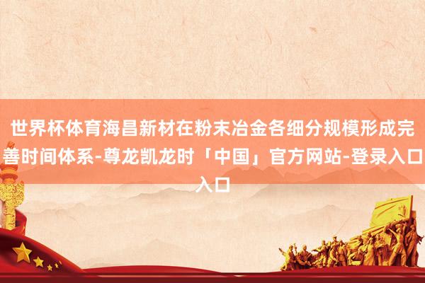 世界杯体育海昌新材在粉末冶金各细分规模形成完善时间体系-尊龙凯龙时「中国」官方网站-登录入口