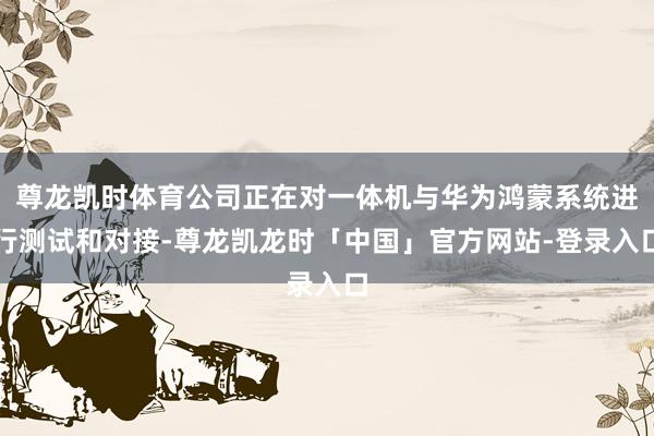 尊龙凯时体育公司正在对一体机与华为鸿蒙系统进行测试和对接-尊龙凯龙时「中国」官方网站-登录入口