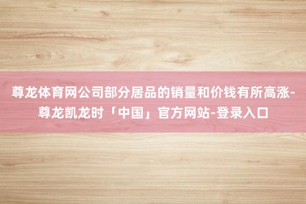 尊龙体育网公司部分居品的销量和价钱有所高涨-尊龙凯龙时「中国」官方网站-登录入口
