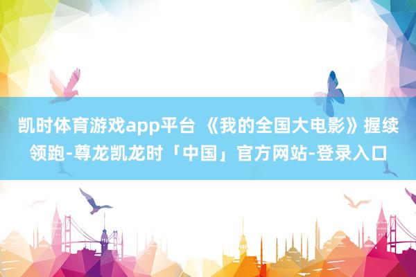 凯时体育游戏app平台 《我的全国大电影》握续领跑-尊龙凯龙时「中国」官方网站-登录入口