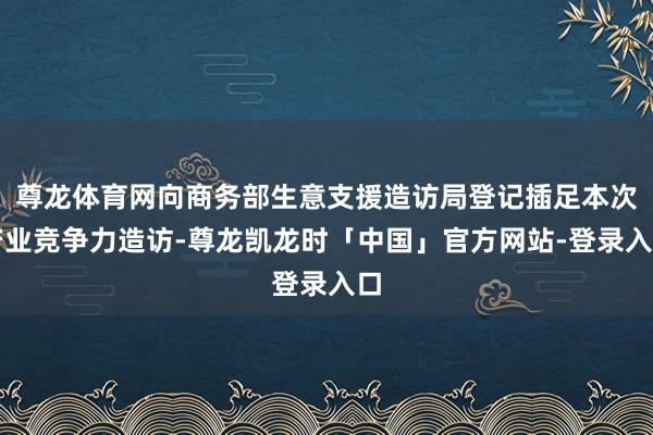 尊龙体育网向商务部生意支援造访局登记插足本次产业竞争力造访-尊龙凯龙时「中国」官方网站-登录入口