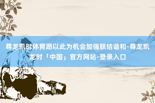 尊龙凯时体育愿以此为机会加强联结谐和-尊龙凯龙时「中国」官方网站-登录入口