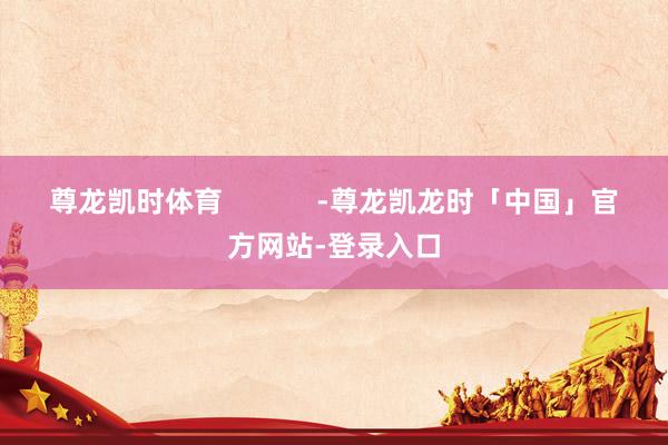 尊龙凯时体育            -尊龙凯龙时「中国」官方网站-登录入口