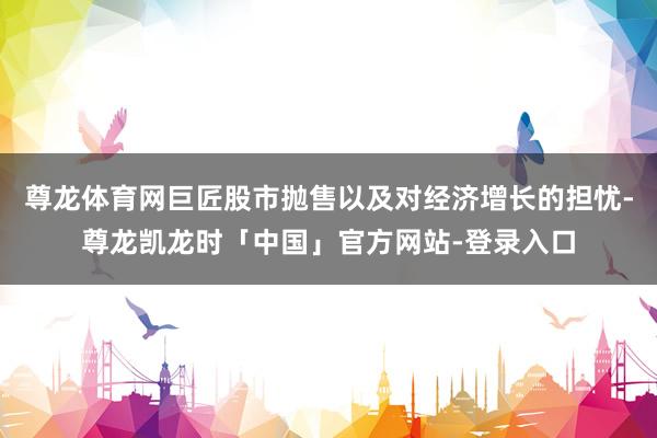 尊龙体育网巨匠股市抛售以及对经济增长的担忧-尊龙凯龙时「中国」官方网站-登录入口
