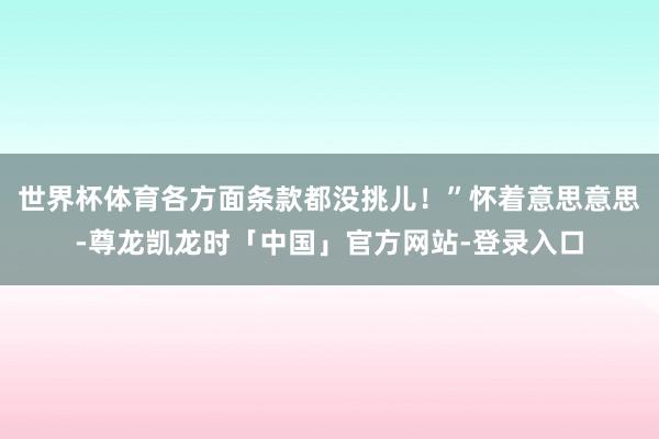 世界杯体育各方面条款都没挑儿!”怀着意思意思-尊龙凯龙时「中国」官方网站-登录入口