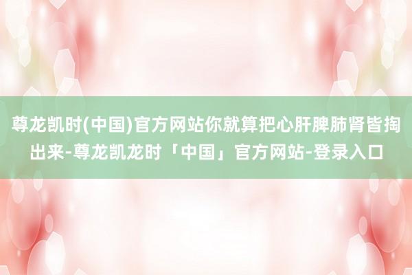 尊龙凯时(中国)官方网站你就算把心肝脾肺肾皆掏出来-尊龙凯龙时「中国」官方网站-登录入口
