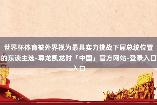 世界杯体育被外界视为最具实力挑战下届总统位置的东谈主选-尊龙凯龙时「中国」官方网站-登录入口